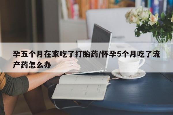 网上流产药专卖微信,孕五个月在家吃了打胎药/怀孕5个月吃了流产药怎么办