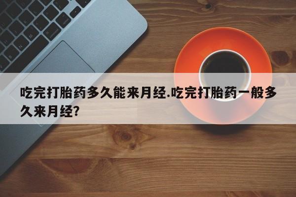 网上流产药专卖微信,吃完打胎药多久能来月经.吃完打胎药一般多久来月经？