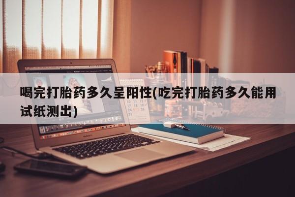 网上流产药专卖微信,喝完打胎药多久呈阳性(吃完打胎药多久能用试纸测出)
