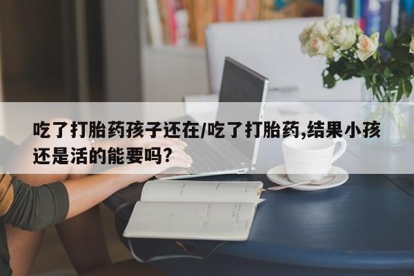 网上流产药专卖微信,吃了打胎药孩子还在/吃了打胎药,结果小孩还是活的能要吗?