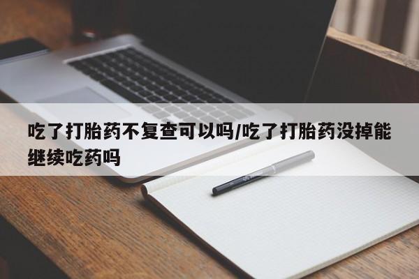 网上流产药专卖微信,吃了打胎药不复查可以吗/吃了打胎药没掉能继续吃药吗