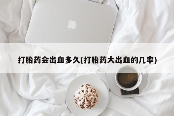 网上流产药专卖微信,打胎药会出血多久(打胎药大出血的几率)
