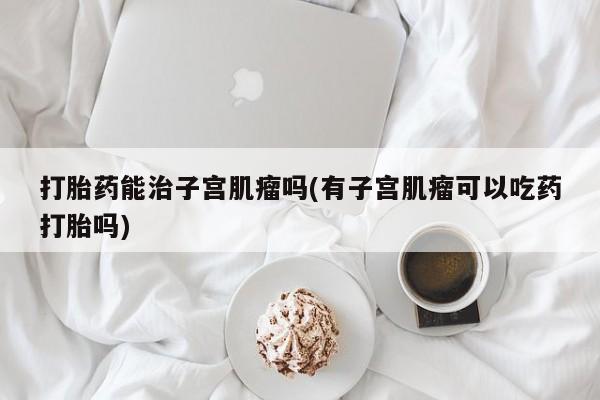 网上流产药专卖微信,打胎药能治子宫肌瘤吗(有子宫肌瘤可以吃药打胎吗)
