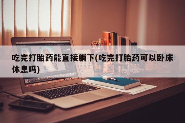 网上流产药专卖微信,吃完打胎药能直接躺下(吃完打胎药可以卧床休息吗)