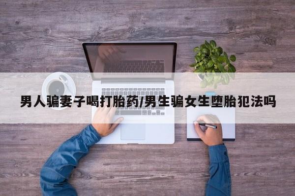 网上流产药专卖微信,男人骗妻子喝打胎药/男生骗女生堕胎犯法吗