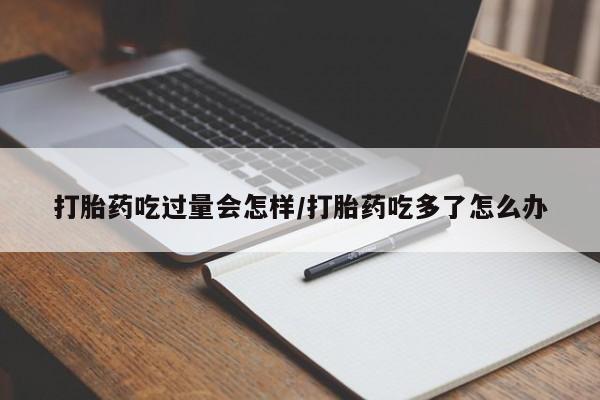 网上流产药专卖微信,打胎药吃过量会怎样/打胎药吃多了怎么办