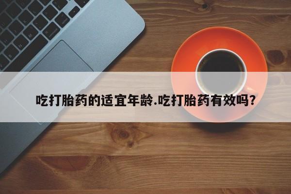 网上流产药专卖微信,吃打胎药的适宜年龄.吃打胎药有效吗？