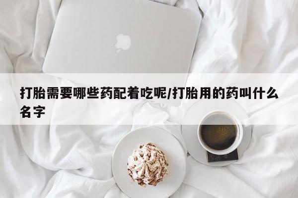 网上流产药专卖微信,打胎需要哪些药配着吃呢/打胎用的药叫什么名字