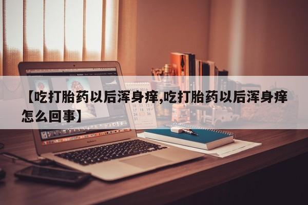 网上流产药专卖微信,【吃打胎药以后浑身痒,吃打胎药以后浑身痒怎么回事】
