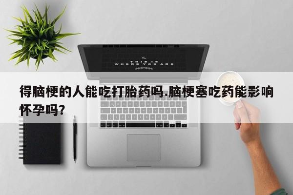网上流产药专卖微信,得脑梗的人能吃打胎药吗.脑梗塞吃药能影响怀孕吗？