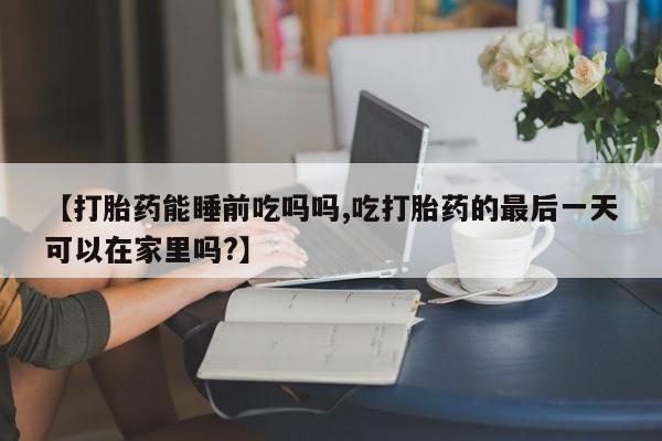网上流产药专卖微信,【打胎药能睡前吃吗吗,吃打胎药的最后一天可以在家里吗?】