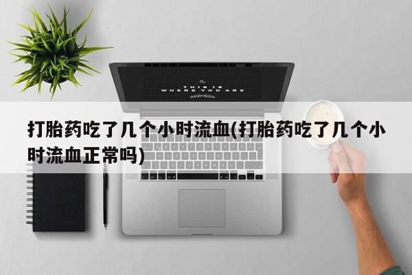 网上流产药专卖微信,打胎药吃了几个小时流血(打胎药吃了几个小时流血正常吗)