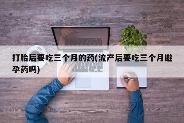 网上流产药专卖微信,打胎后要吃三个月的药(流产后要吃三个月避孕药吗)