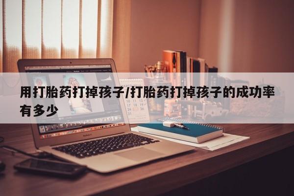 网上流产药专卖微信,用打胎药打掉孩子/打胎药打掉孩子的成功率有多少