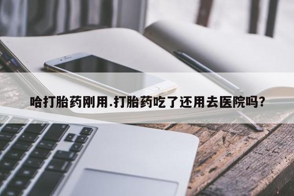 网上流产药专卖微信,哈打胎药刚用.打胎药吃了还用去医院吗？