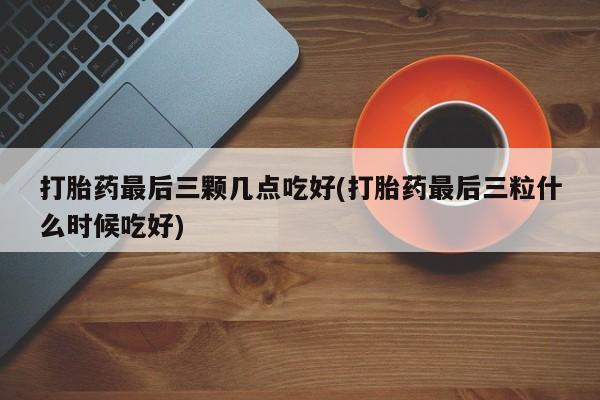 网上流产药专卖微信,打胎药最后三颗几点吃好(打胎药最后三粒什么时候吃好)