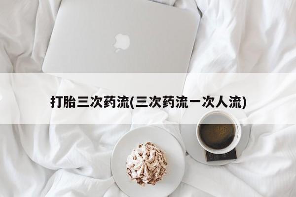 网上流产药专卖微信,打胎三次药流(三次药流一次人流)