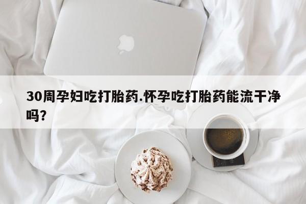 网上流产药专卖微信,30周孕妇吃打胎药.怀孕吃打胎药能流干净吗？
