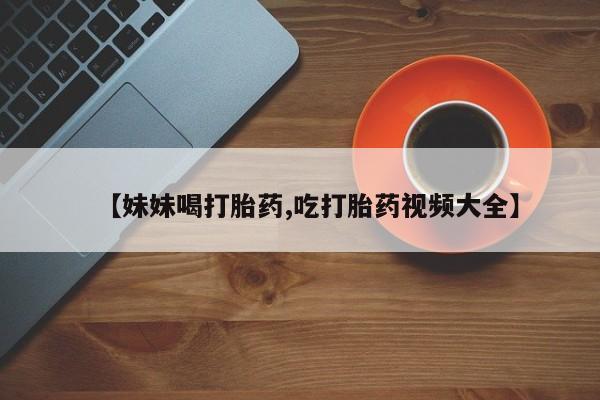 网上流产药专卖微信,【妹妹喝打胎药,吃打胎药视频大全】