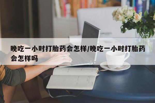 网上流产药专卖微信,晚吃一小时打胎药会怎样/晚吃一小时打胎药会怎样吗