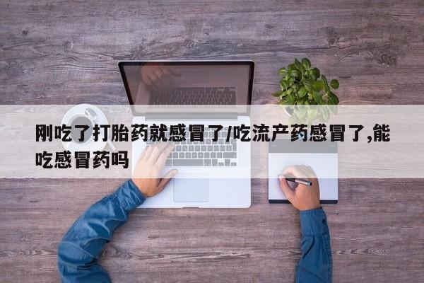 网上流产药专卖微信,刚吃了打胎药就感冒了/吃流产药感冒了,能吃感冒药吗