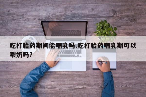 网上流产药专卖微信,吃打胎药期间能哺乳吗.吃打胎药哺乳期可以喂奶吗？