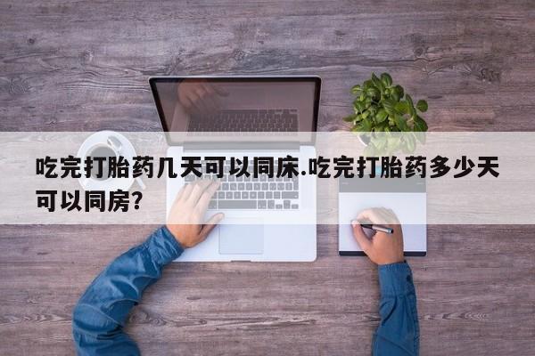 网上流产药专卖微信,吃完打胎药几天可以同床.吃完打胎药多少天可以同房？