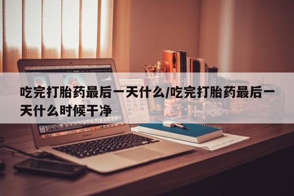 网上流产药专卖微信,吃完打胎药最后一天什么/吃完打胎药最后一天什么时候干净