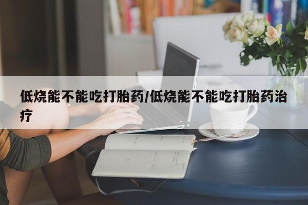 网上流产药专卖微信,低烧能不能吃打胎药/低烧能不能吃打胎药治疗