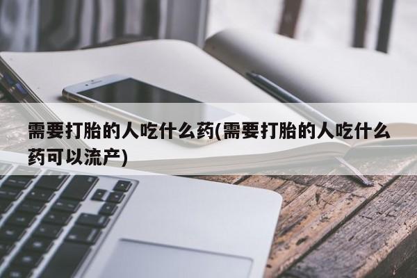 网上流产药专卖微信,需要打胎的人吃什么药(需要打胎的人吃什么药可以流产)