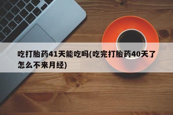 网上流产药专卖微信,吃打胎药41天能吃吗(吃完打胎药40天了怎么不来月经)