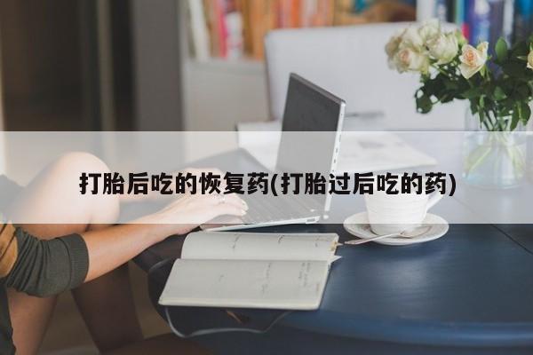 网上流产药专卖微信,打胎后吃的恢复药(打胎过后吃的药)
