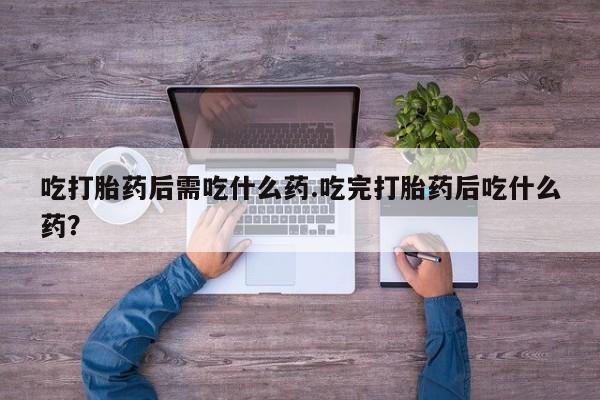 网上流产药专卖微信,吃打胎药后需吃什么药.吃完打胎药后吃什么药？