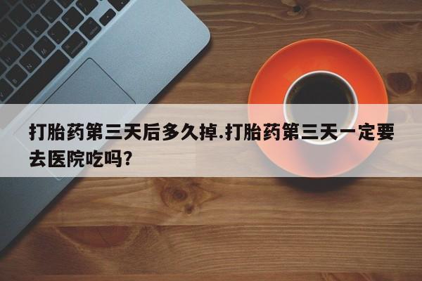 网上流产药专卖微信,打胎药第三天后多久掉.打胎药第三天一定要去医院吃吗？