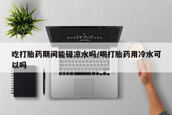 网上流产药专卖微信,吃打胎药期间能碰凉水吗/喝打胎药用冷水可以吗