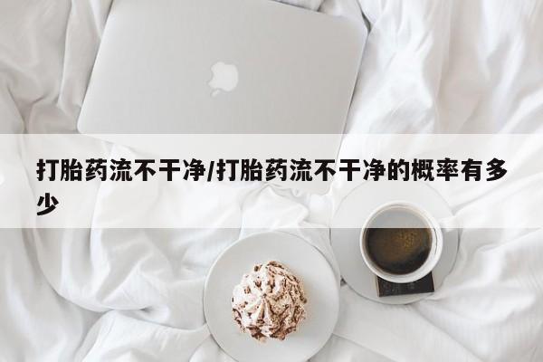 网上流产药专卖微信,打胎药流不干净/打胎药流不干净的概率有多少