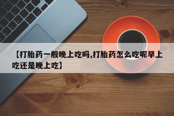 网上流产药专卖微信,【打胎药一般晚上吃吗,打胎药怎么吃呢早上吃还是晚上吃】