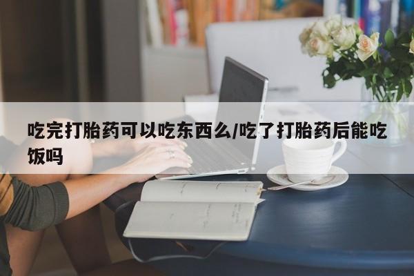 网上流产药专卖微信,吃完打胎药可以吃东西么/吃了打胎药后能吃饭吗