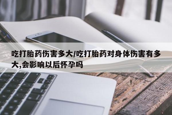 网上流产药专卖微信,吃打胎药伤害多大/吃打胎药对身体伤害有多大,会影响以后怀孕吗