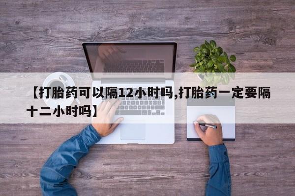 网上流产药专卖微信,【打胎药可以隔12小时吗,打胎药一定要隔十二小时吗】