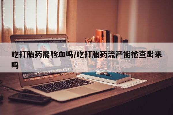 网上流产药专卖微信,吃打胎药能验血吗/吃打胎药流产能检查出来吗